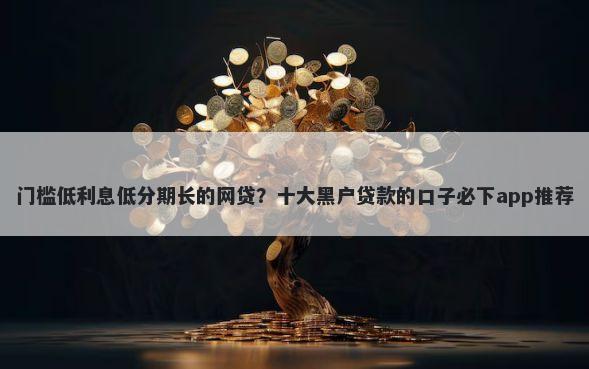 门槛低利息低分期长的网贷？十大黑户贷款的口子必下app推荐