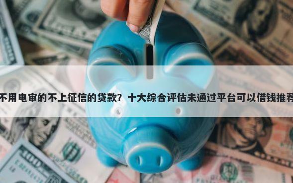 不用电审的不上征信的贷款？十大综合评估未通过平台可以借钱推荐