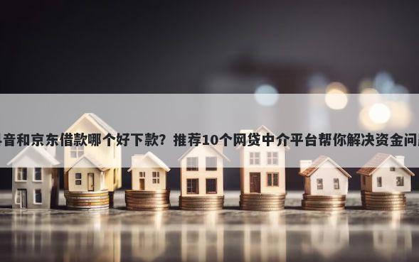 抖音和京东借款哪个好下款？推荐10个网贷中介平台帮你解决资金问题