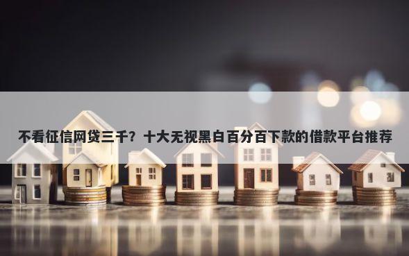 不看征信网贷三千？十大无视黑白百分百下款的借款平台推荐