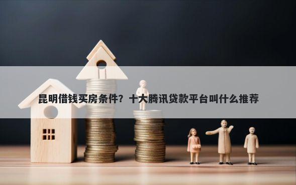 昆明借钱买房条件？十大腾讯贷款平台叫什么推荐