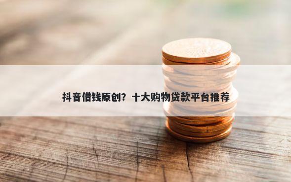 抖音借钱原创？十大购物贷款平台推荐